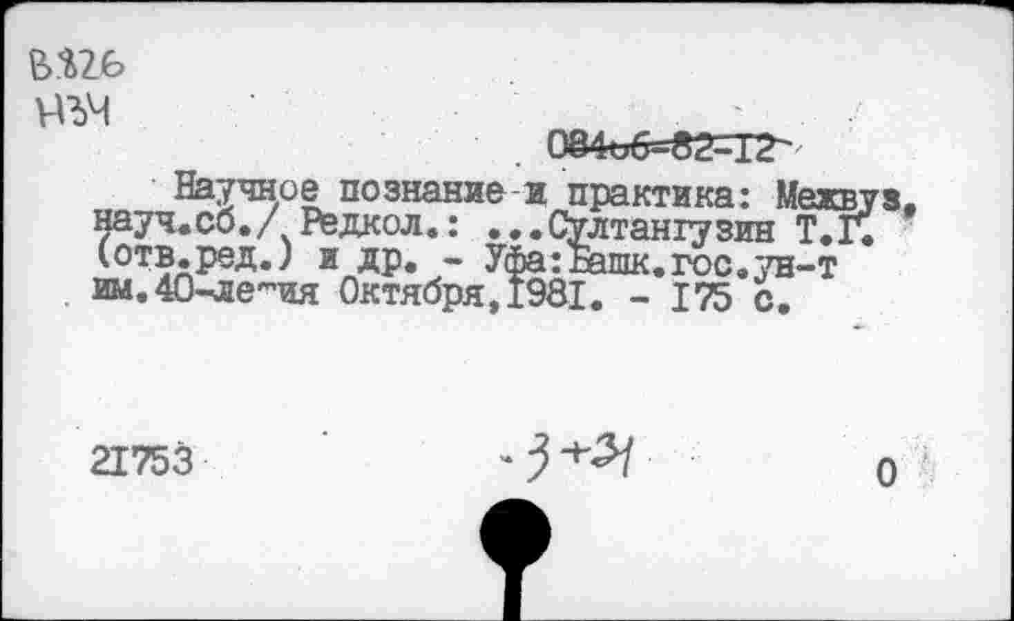 ﻿нъч
Научное познание-и практика: Межвуз. науч.сб./ Редкол.: ...СУлтангузин Т.Г. (отв.ред.) и др. - Уфа:шшк.гос.ун-т им.40-ле~ия Октября,1981. - 175 с.
21753

о